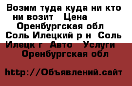  Возим туда куда ни кто ни возит › Цена ­ 350 - Оренбургская обл., Соль-Илецкий р-н, Соль-Илецк г. Авто » Услуги   . Оренбургская обл.